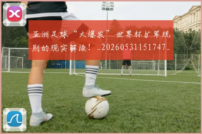 亚洲足球“大爆发”世界杯扩军规则的现实解读！_20260531151747_20260703213645