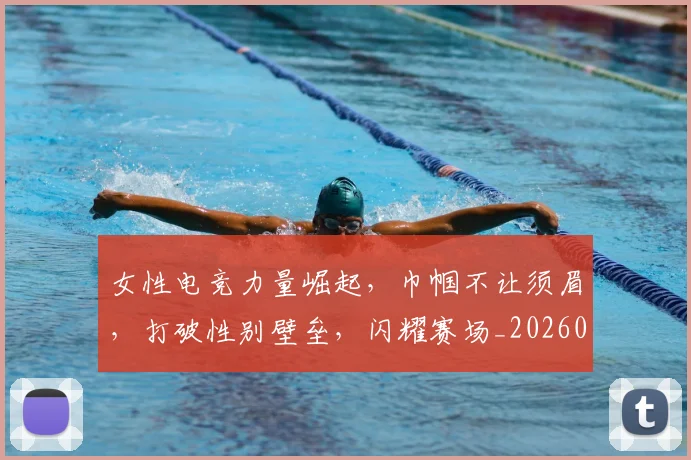 女性电竞力量崛起，巾帼不让须眉，打破性别壁垒，闪耀赛场_20260604144608