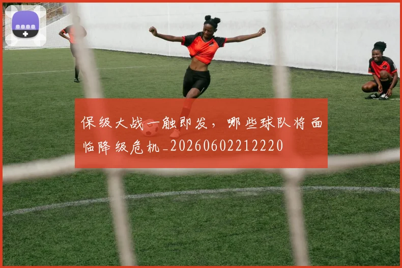 保级大战一触即发，哪些球队将面临降级危机_20260602212220