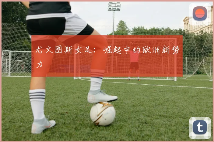 尤文图斯女足:崛起中的欧洲新势力