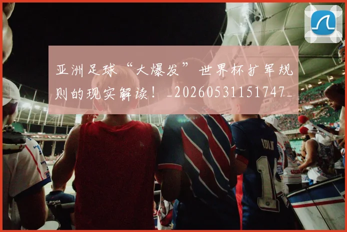 亚洲足球“大爆发”世界杯扩军规则的现实解读!_20260531151747_20260703213645