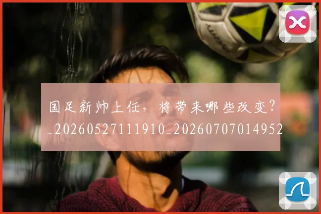 国足新帅上任，将带来哪些改变？_20260527111910_20260707014952