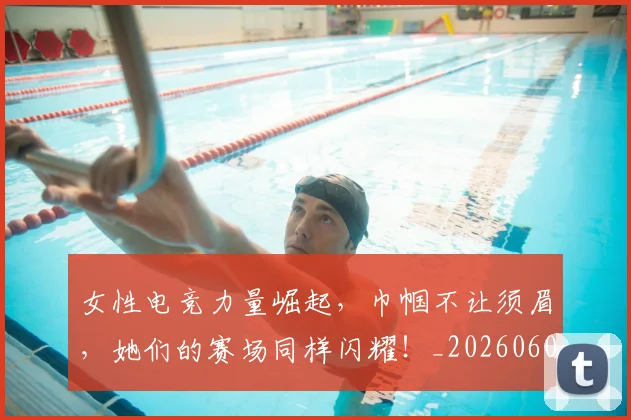 女性电竞力量崛起，巾帼不让须眉，她们的赛场同样闪耀！_20260604144608