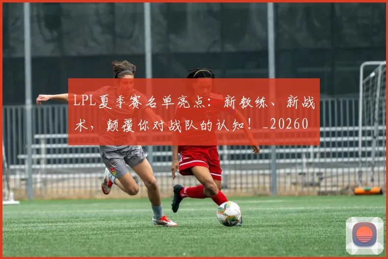 LPL夏季赛名单亮点:新教练、新战术,颠覆你对战队的认知!_20260529145945