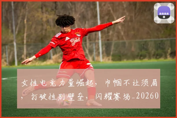 女性电竞力量崛起,巾帼不让须眉,打破性别壁垒,闪耀赛场_20260604144608