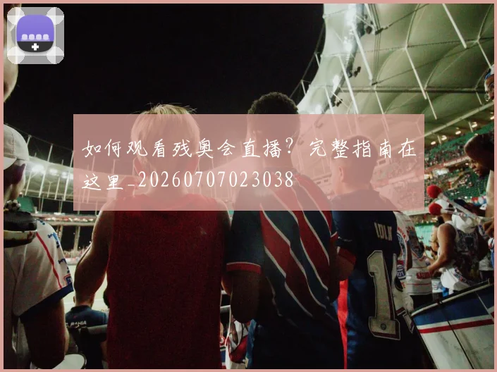 如何观看残奥会直播？完整指南在这里_20260707023038