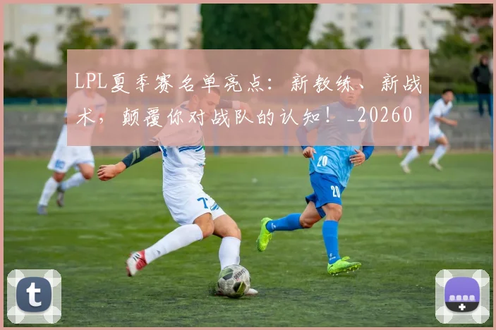 LPL夏季赛名单亮点：新教练、新战术，颠覆你对战队的认知！_20260529145945