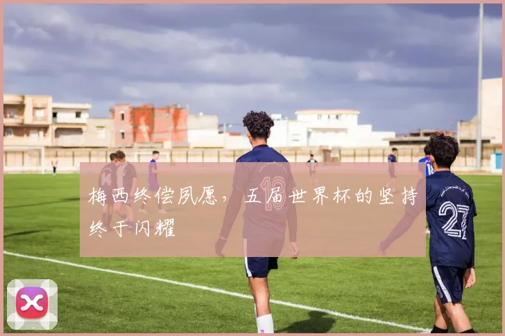 梅西终偿夙愿,五届世界杯的坚持终于闪耀