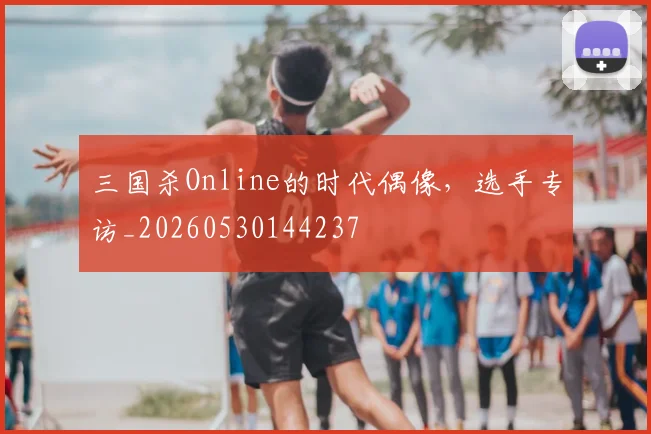 三国杀Online的时代偶像,选手专访_20260530144237