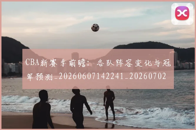 CBA新赛季前瞻：各队阵容变化与冠军预测_20260607142241_20260702163624