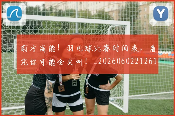 前方高能！羽毛球比赛时间表，看完你可能会尖叫！_20260602212613