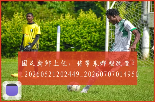 国足新帅上任，将带来哪些改变？_20260521202449_20260707014950