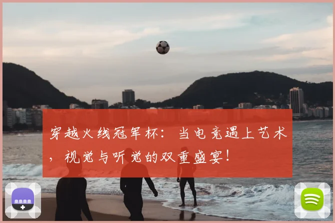 穿越火线冠军杯:当电竞遇上艺术,视觉与听觉的双重盛宴!