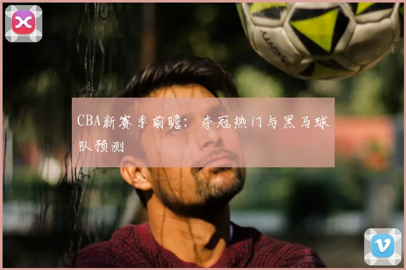 CBA新赛季前瞻:夺冠热门与黑马球队预测