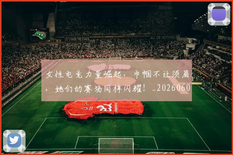 女性电竞力量崛起,巾帼不让须眉,她们的赛场同样闪耀!_20260604144608