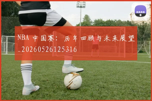 NBA 中国赛:历年回顾与未来展望_20260526125316