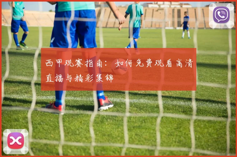 西甲观赛指南：如何免费观看高清直播与精彩集锦