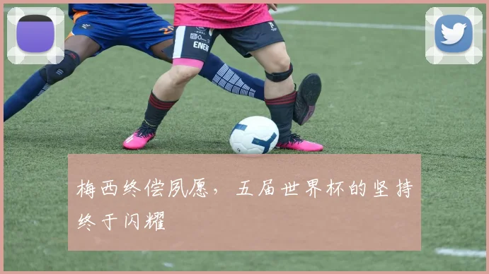 梅西终偿夙愿,五届世界杯的坚持终于闪耀