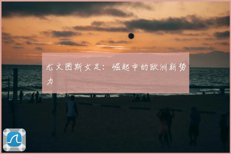 尤文图斯女足:崛起中的欧洲新势力