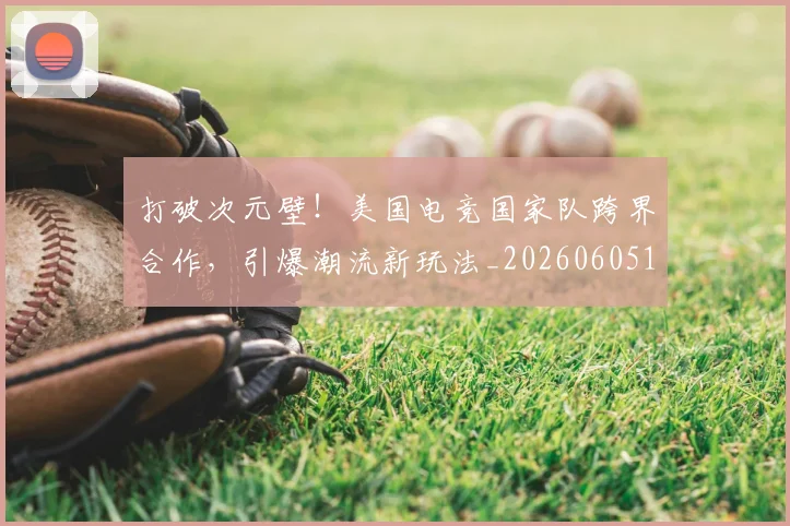 打破次元壁！美国电竞国家队跨界合作，引爆潮流新玩法_20260605165529