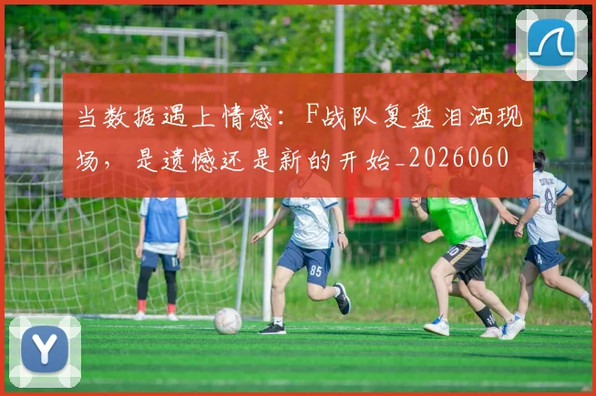 当数据遇上情感：F战队复盘泪洒现场，是遗憾还是新的开始_20260604232809