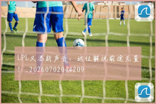 LPL又添新声音，这位解说前途无量！_20260702044209